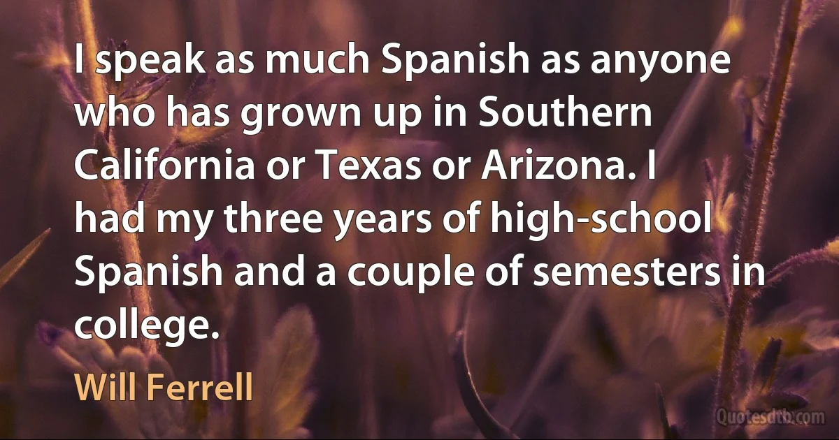 I speak as much Spanish as anyone who has grown up in Southern California or Texas or Arizona. I had my three years of high-school Spanish and a couple of semesters in college. (Will Ferrell)