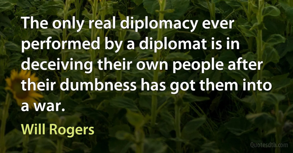 The only real diplomacy ever performed by a diplomat is in deceiving their own people after their dumbness has got them into a war. (Will Rogers)