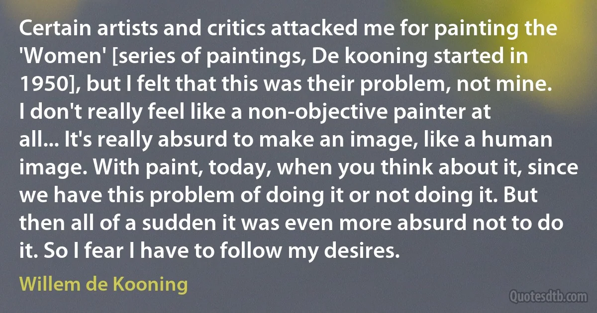 Certain artists and critics attacked me for painting the 'Women' [series of paintings, De kooning started in 1950], but I felt that this was their problem, not mine. I don't really feel like a non-objective painter at all... It's really absurd to make an image, like a human image. With paint, today, when you think about it, since we have this problem of doing it or not doing it. But then all of a sudden it was even more absurd not to do it. So I fear I have to follow my desires. (Willem de Kooning)