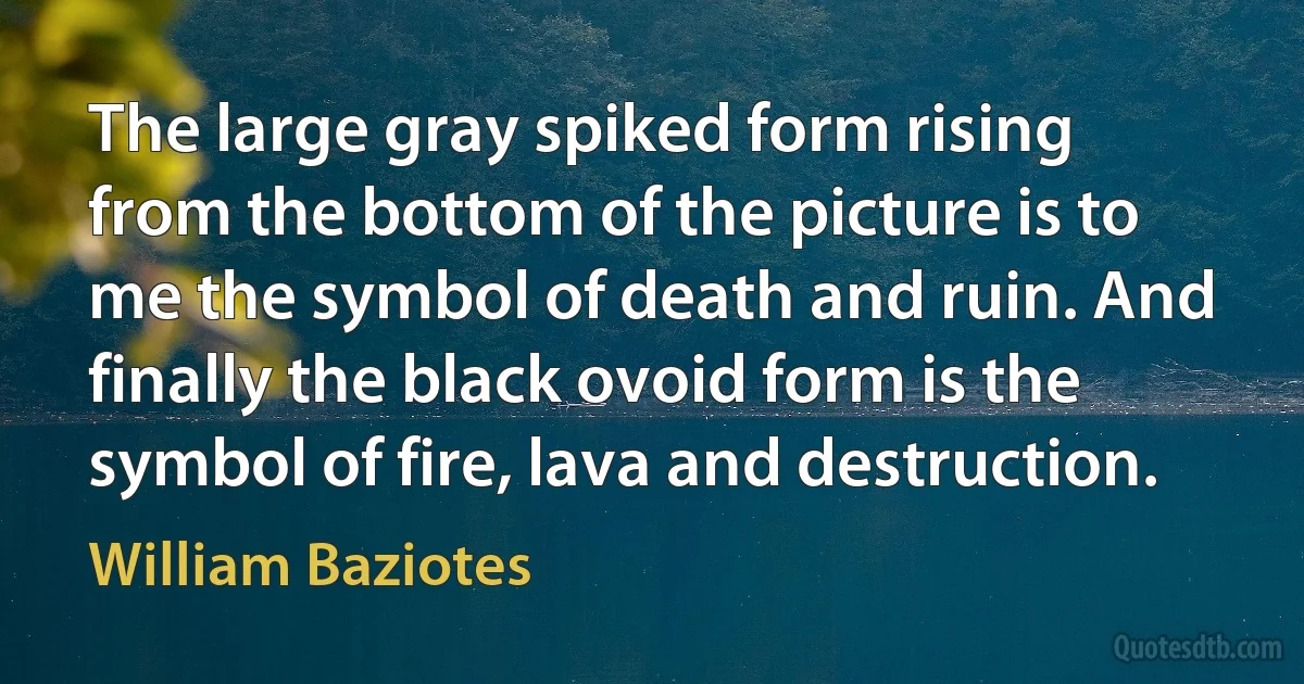 The large gray spiked form rising from the bottom of the picture is to me the symbol of death and ruin. And finally the black ovoid form is the symbol of fire, lava and destruction. (William Baziotes)