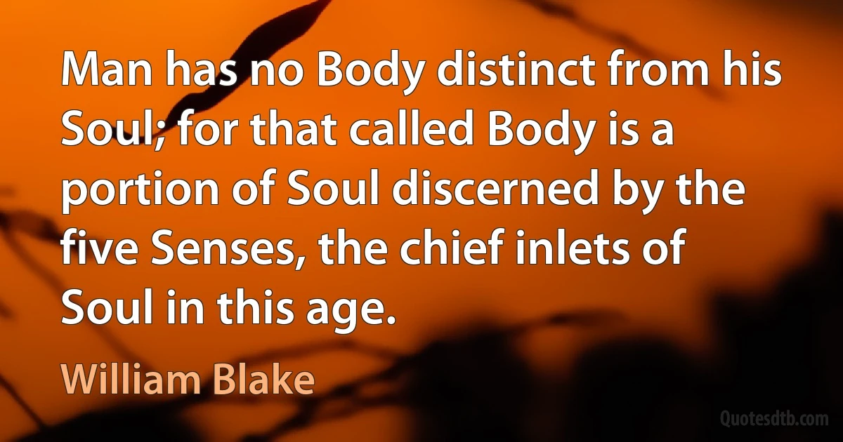 Man has no Body distinct from his Soul; for that called Body is a portion of Soul discerned by the five Senses, the chief inlets of Soul in this age. (William Blake)