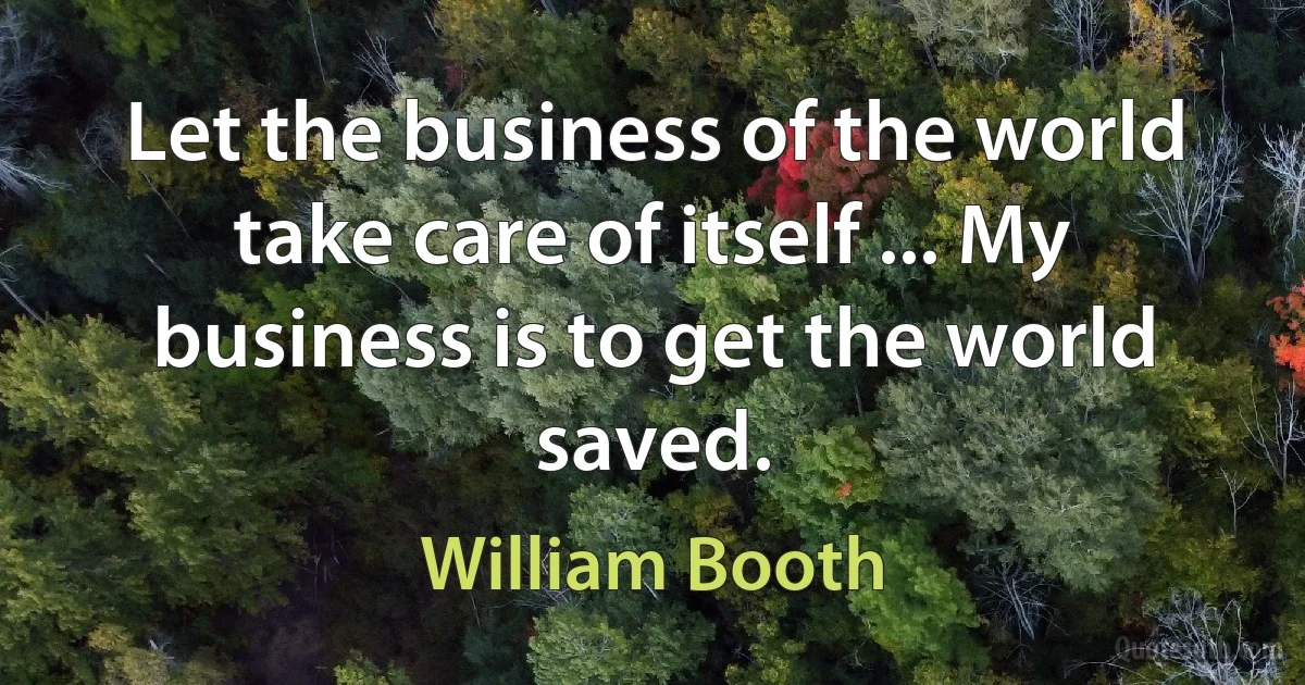 Let the business of the world take care of itself ... My business is to get the world saved. (William Booth)