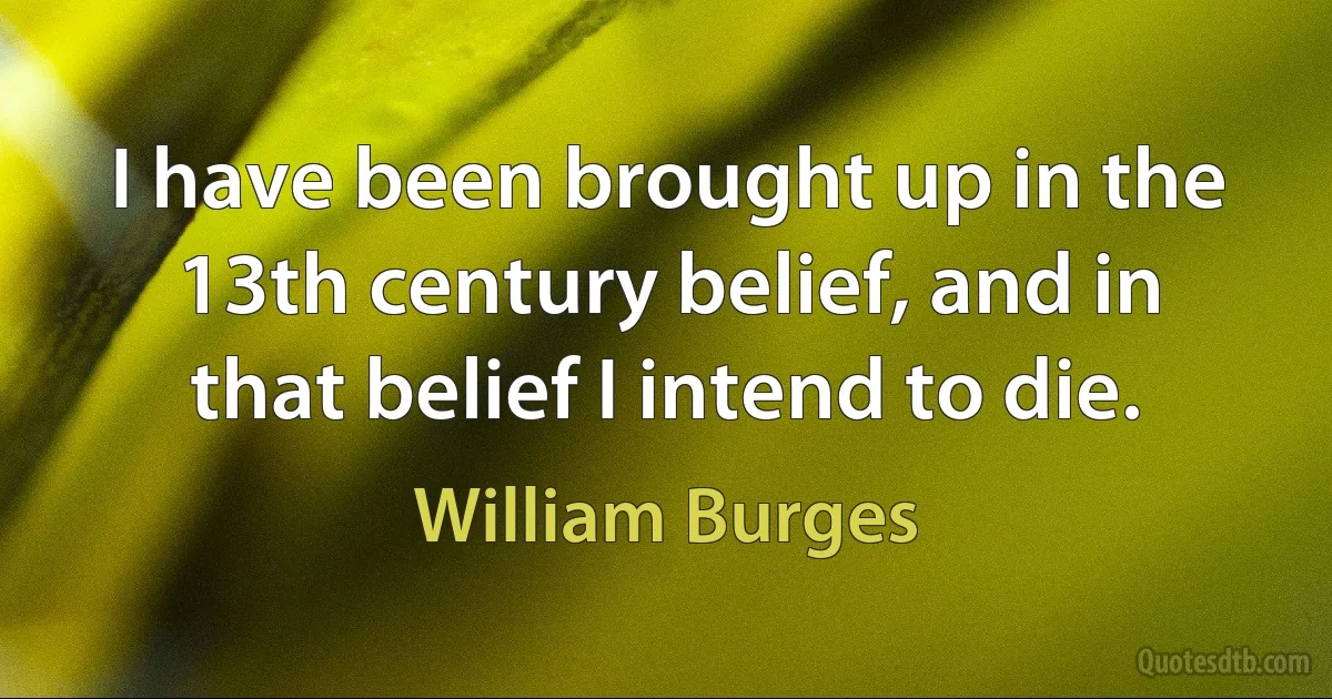 I have been brought up in the 13th century belief, and in that belief I intend to die. (William Burges)