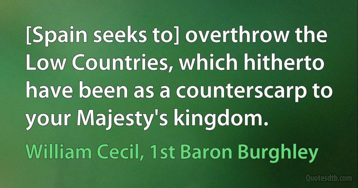 [Spain seeks to] overthrow the Low Countries, which hitherto have been as a counterscarp to your Majesty's kingdom. (William Cecil, 1st Baron Burghley)