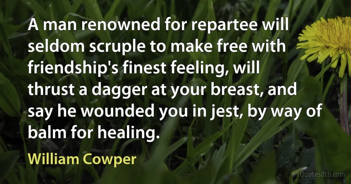 A man renowned for repartee will seldom scruple to make free with friendship's finest feeling, will thrust a dagger at your breast, and say he wounded you in jest, by way of balm for healing. (William Cowper)