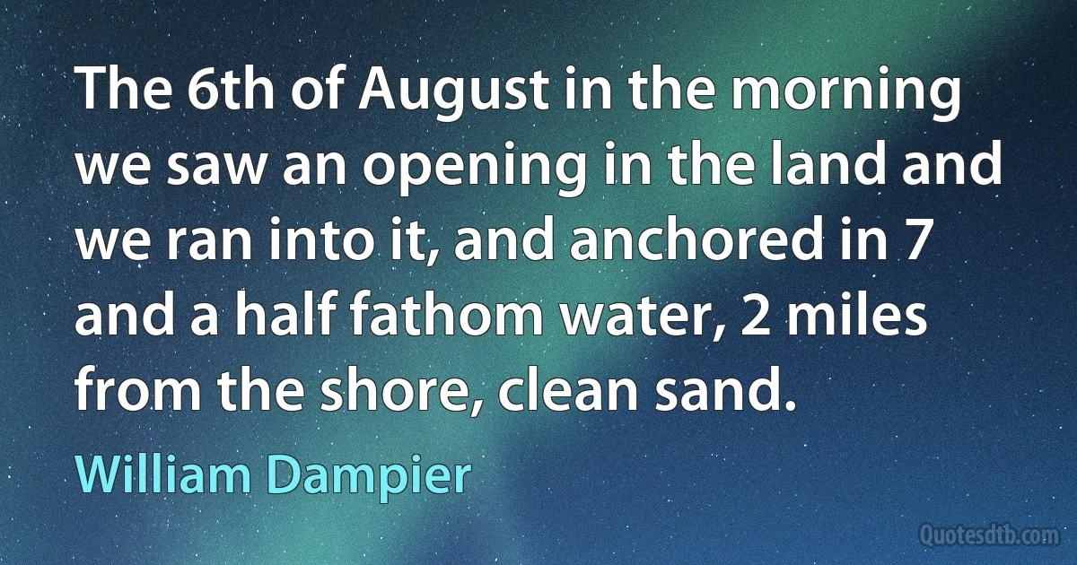 The 6th of August in the morning we saw an opening in the land and we ran into it, and anchored in 7 and a half fathom water, 2 miles from the shore, clean sand. (William Dampier)