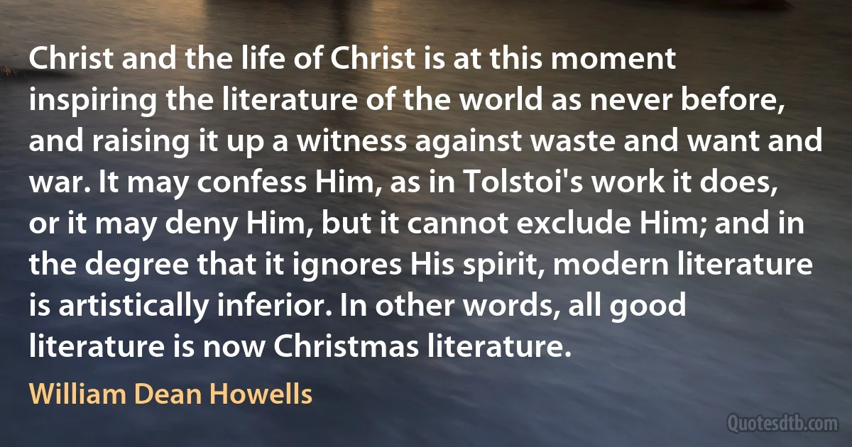 Christ and the life of Christ is at this moment inspiring the literature of the world as never before, and raising it up a witness against waste and want and war. It may confess Him, as in Tolstoi's work it does, or it may deny Him, but it cannot exclude Him; and in the degree that it ignores His spirit, modern literature is artistically inferior. In other words, all good literature is now Christmas literature. (William Dean Howells)