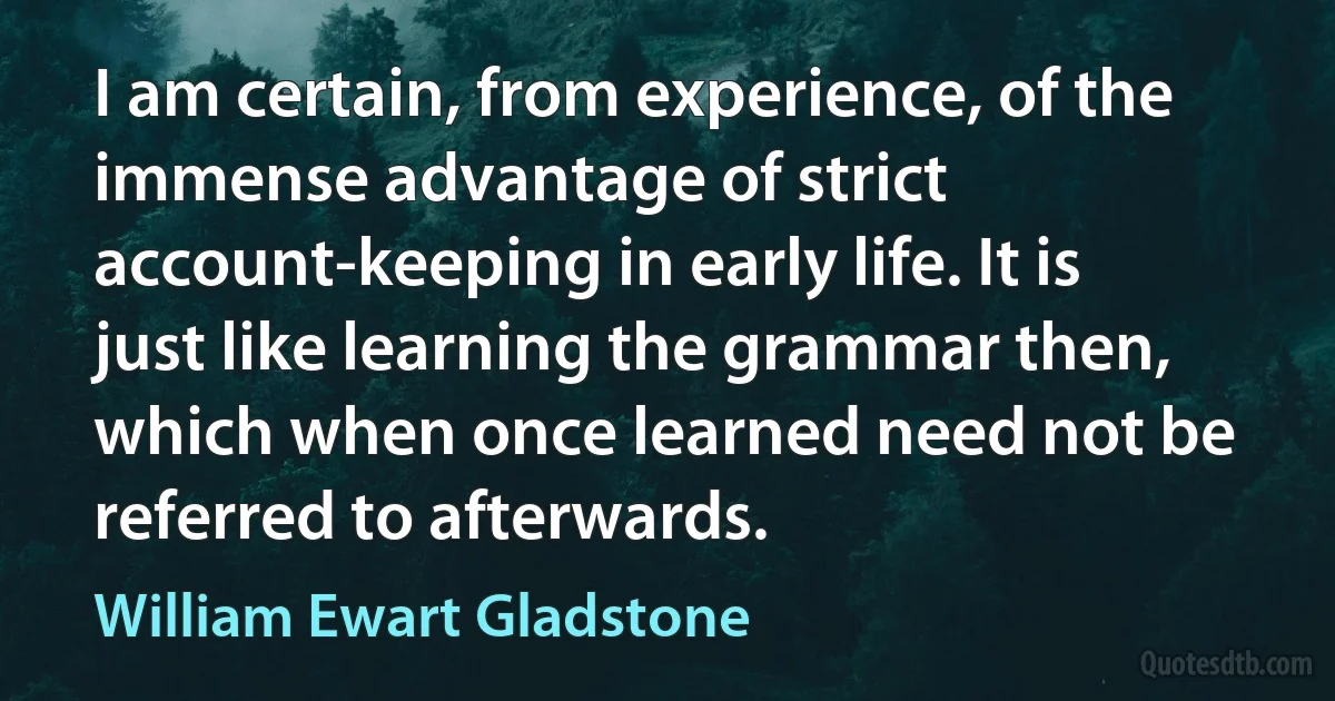 I am certain, from experience, of the immense advantage of strict account-keeping in early life. It is just like learning the grammar then, which when once learned need not be referred to afterwards. (William Ewart Gladstone)