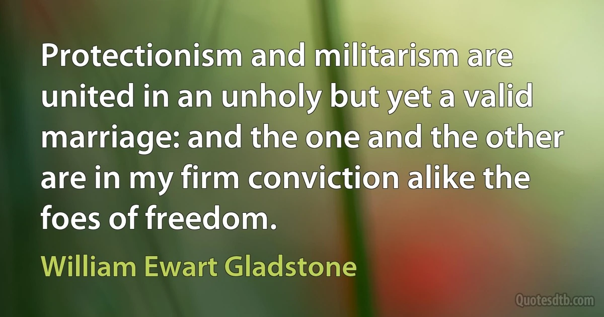 Protectionism and militarism are united in an unholy but yet a valid marriage: and the one and the other are in my firm conviction alike the foes of freedom. (William Ewart Gladstone)