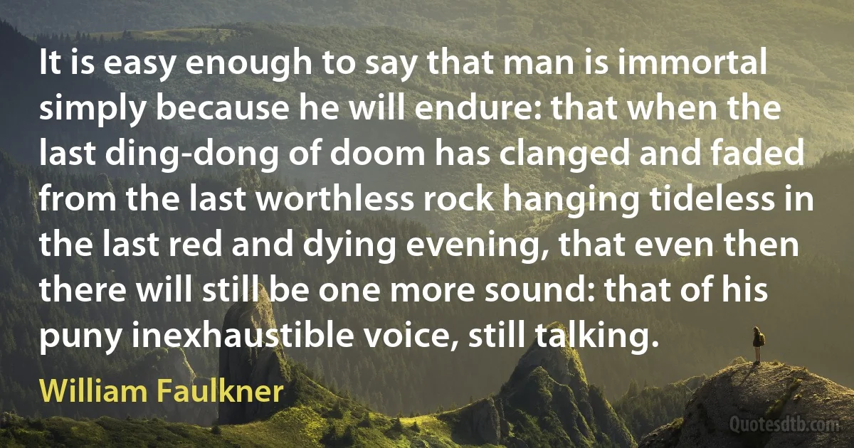 It is easy enough to say that man is immortal simply because he will endure: that when the last ding-dong of doom has clanged and faded from the last worthless rock hanging tideless in the last red and dying evening, that even then there will still be one more sound: that of his puny inexhaustible voice, still talking. (William Faulkner)