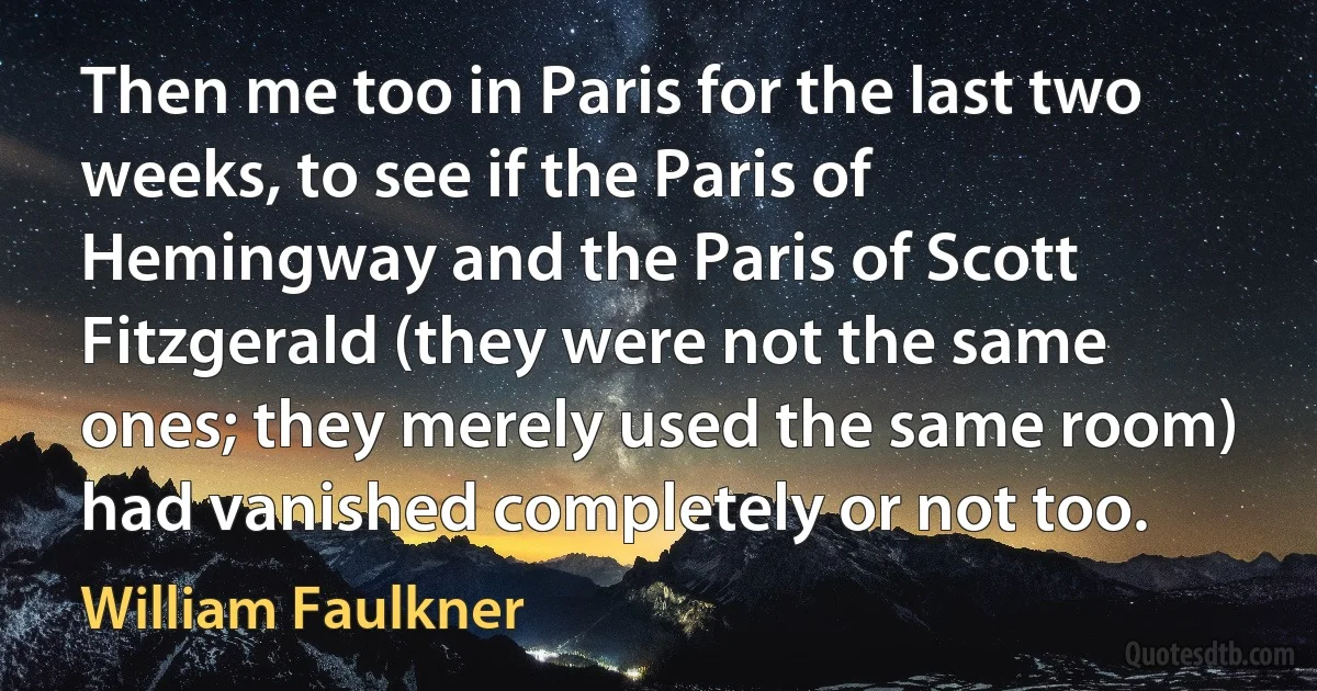 Then me too in Paris for the last two weeks, to see if the Paris of Hemingway and the Paris of Scott Fitzgerald (they were not the same ones; they merely used the same room) had vanished completely or not too. (William Faulkner)