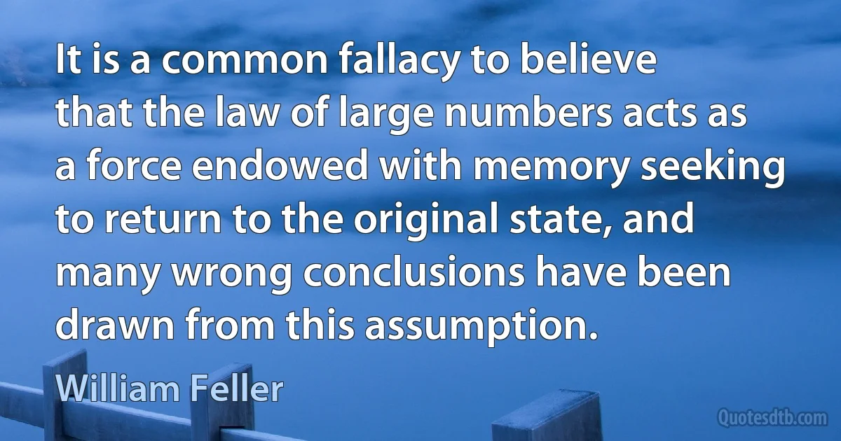 It is a common fallacy to believe that the law of large numbers acts as a force endowed with memory seeking to return to the original state, and many wrong conclusions have been drawn from this assumption. (William Feller)