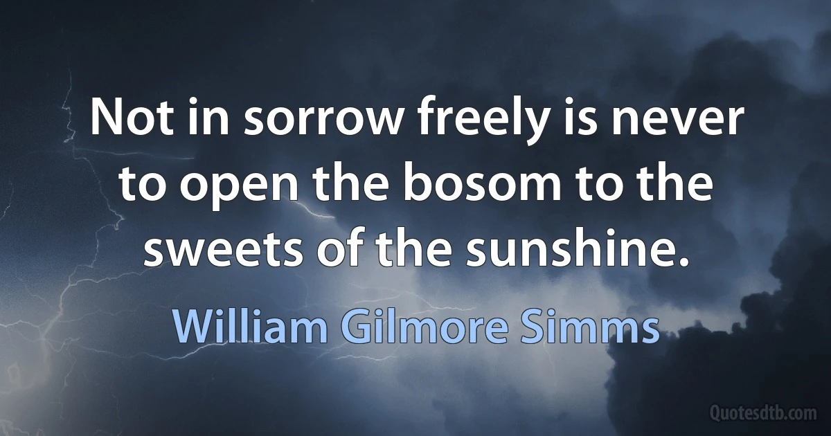 Not in sorrow freely is never to open the bosom to the sweets of the sunshine. (William Gilmore Simms)