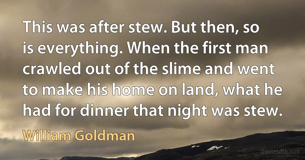 This was after stew. But then, so is everything. When the first man crawled out of the slime and went to make his home on land, what he had for dinner that night was stew. (William Goldman)