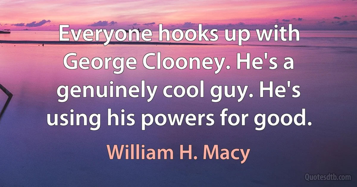 Everyone hooks up with George Clooney. He's a genuinely cool guy. He's using his powers for good. (William H. Macy)