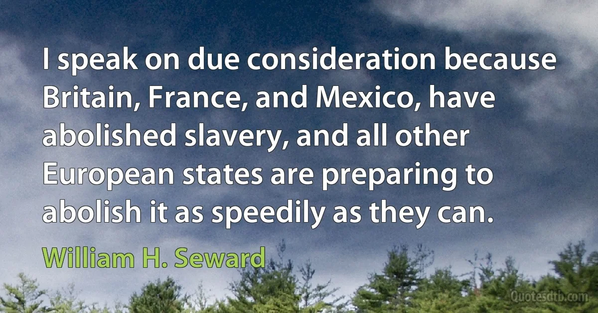 I speak on due consideration because Britain, France, and Mexico, have abolished slavery, and all other European states are preparing to abolish it as speedily as they can. (William H. Seward)