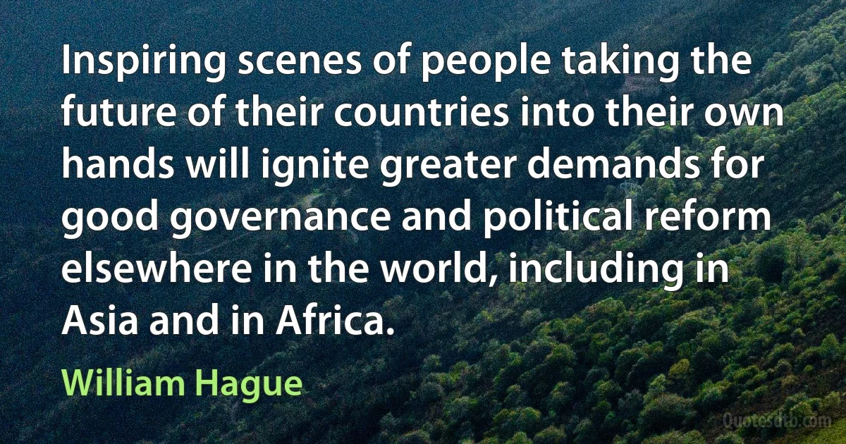 Inspiring scenes of people taking the future of their countries into their own hands will ignite greater demands for good governance and political reform elsewhere in the world, including in Asia and in Africa. (William Hague)