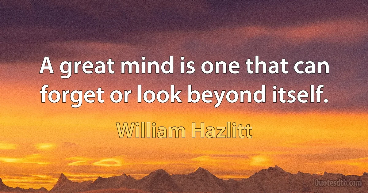 A great mind is one that can forget or look beyond itself. (William Hazlitt)