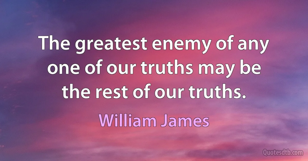 The greatest enemy of any one of our truths may be the rest of our truths. (William James)