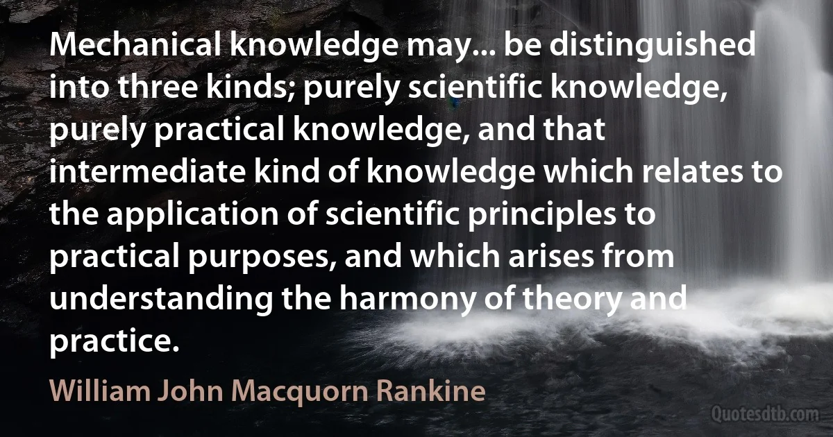 Mechanical knowledge may... be distinguished into three kinds; purely scientific knowledge, purely practical knowledge, and that intermediate kind of knowledge which relates to the application of scientific principles to practical purposes, and which arises from understanding the harmony of theory and practice. (William John Macquorn Rankine)