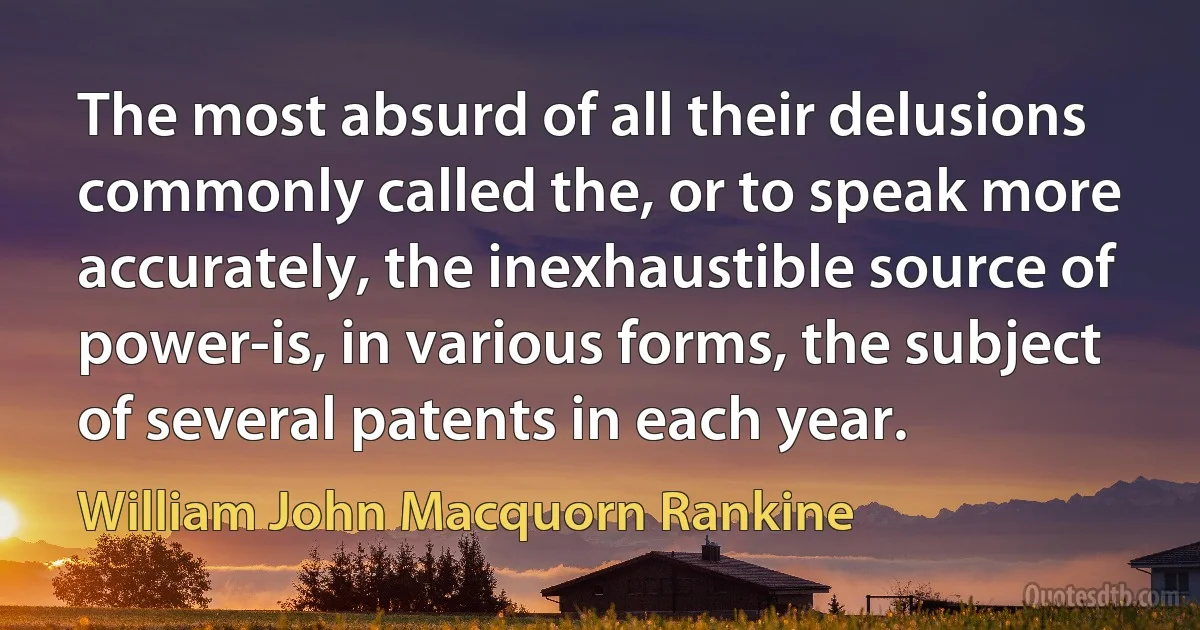 The most absurd of all their delusions commonly called the, or to speak more accurately, the inexhaustible source of power-is, in various forms, the subject of several patents in each year. (William John Macquorn Rankine)