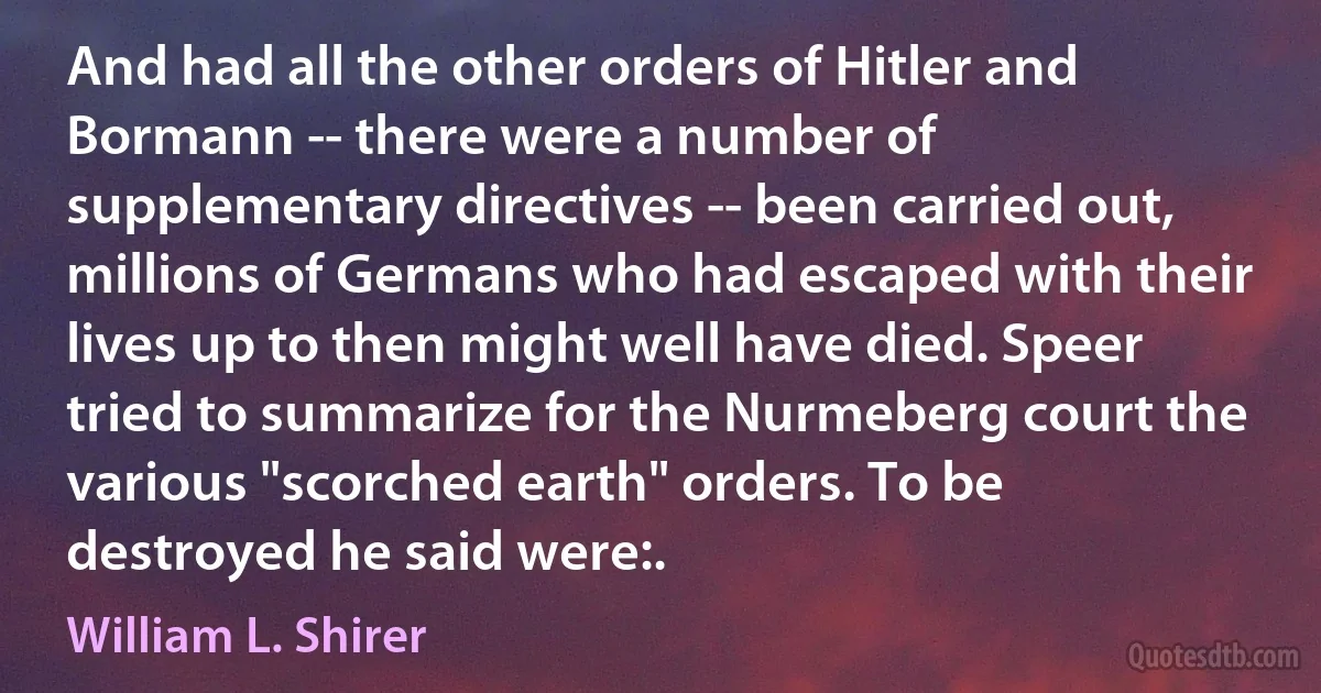 And had all the other orders of Hitler and Bormann -- there were a number of supplementary directives -- been carried out, millions of Germans who had escaped with their lives up to then might well have died. Speer tried to summarize for the Nurmeberg court the various "scorched earth" orders. To be destroyed he said were:. (William L. Shirer)