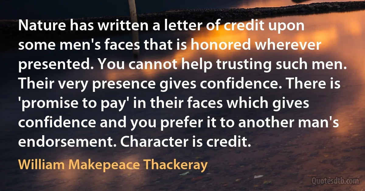 Nature has written a letter of credit upon some men's faces that is honored wherever presented. You cannot help trusting such men. Their very presence gives confidence. There is 'promise to pay' in their faces which gives confidence and you prefer it to another man's endorsement. Character is credit. (William Makepeace Thackeray)