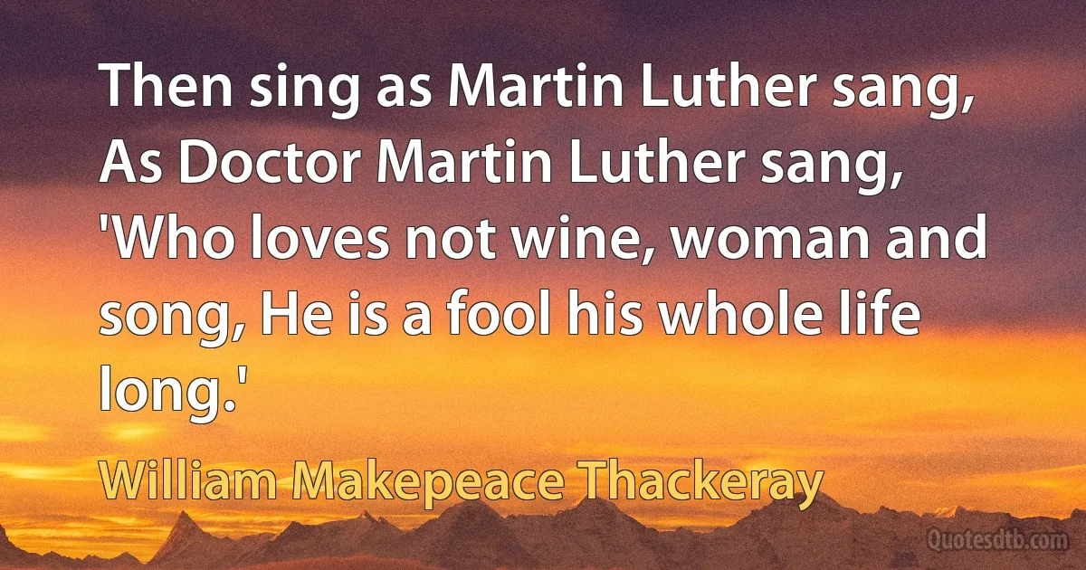 Then sing as Martin Luther sang, As Doctor Martin Luther sang, 'Who loves not wine, woman and song, He is a fool his whole life long.' (William Makepeace Thackeray)