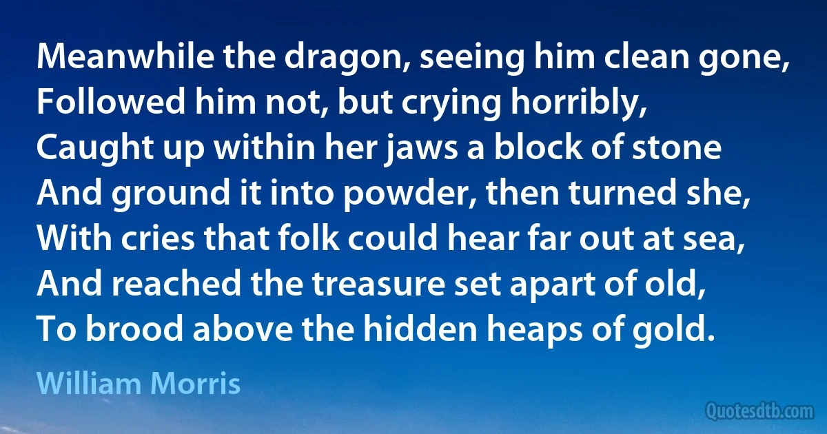 Meanwhile the dragon, seeing him clean gone,
Followed him not, but crying horribly,
Caught up within her jaws a block of stone
And ground it into powder, then turned she,
With cries that folk could hear far out at sea,
And reached the treasure set apart of old,
To brood above the hidden heaps of gold. (William Morris)