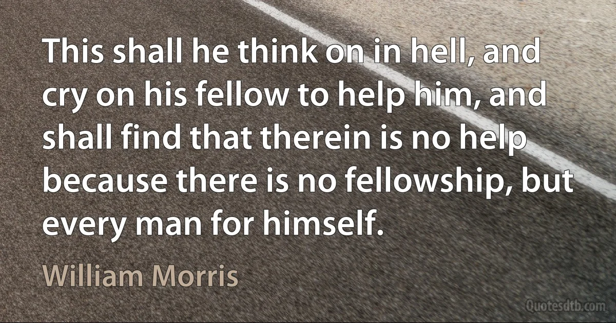 This shall he think on in hell, and cry on his fellow to help him, and shall find that therein is no help because there is no fellowship, but every man for himself. (William Morris)