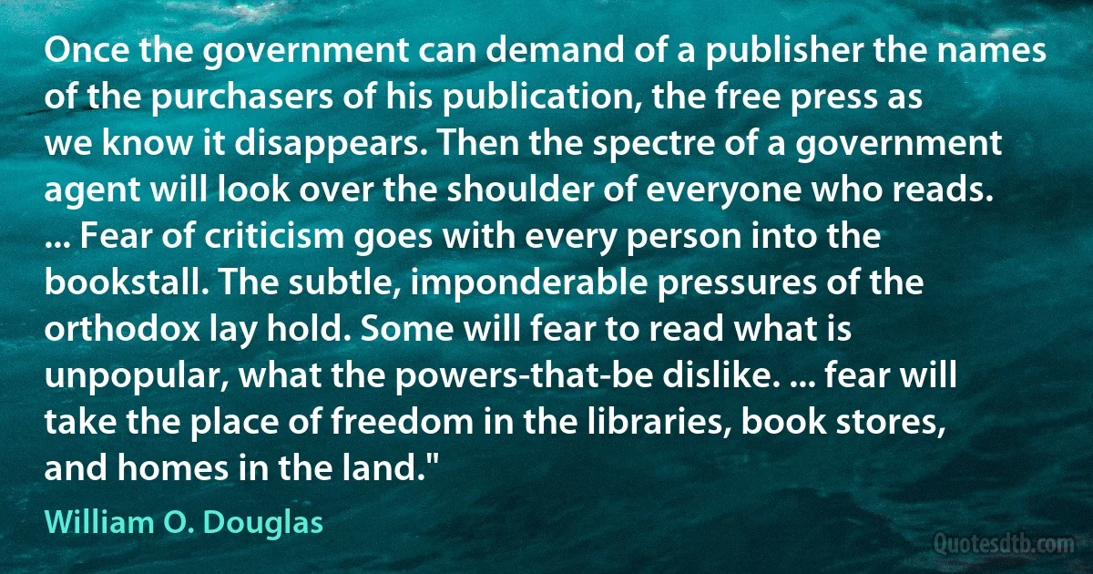 Once the government can demand of a publisher the names of the purchasers of his publication, the free press as we know it disappears. Then the spectre of a government agent will look over the shoulder of everyone who reads. ... Fear of criticism goes with every person into the bookstall. The subtle, imponderable pressures of the orthodox lay hold. Some will fear to read what is unpopular, what the powers-that-be dislike. ... fear will take the place of freedom in the libraries, book stores, and homes in the land." (William O. Douglas)