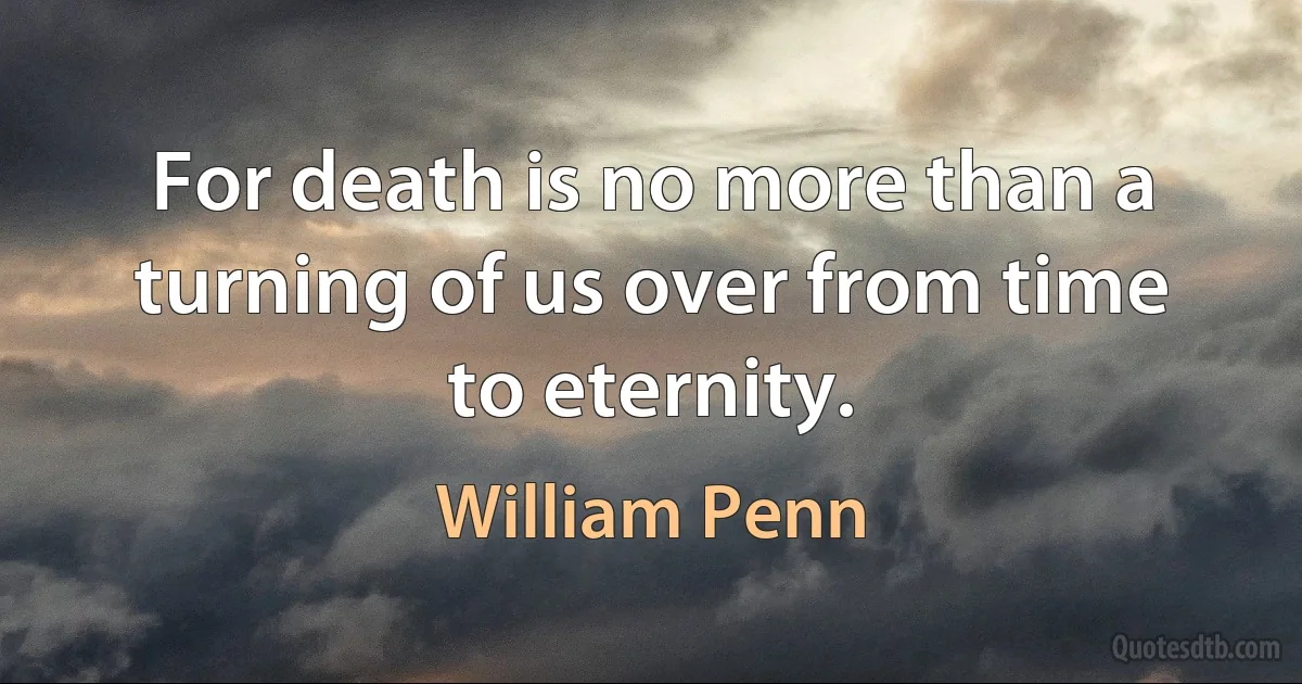 For death is no more than a turning of us over from time to eternity. (William Penn)