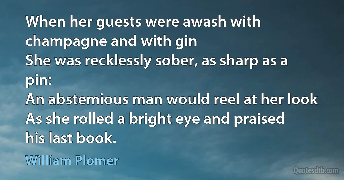 When her guests were awash with champagne and with gin
She was recklessly sober, as sharp as a pin:
An abstemious man would reel at her look
As she rolled a bright eye and praised his last book. (William Plomer)