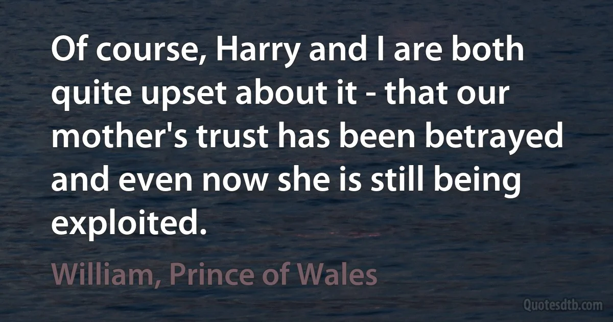 Of course, Harry and I are both quite upset about it - that our mother's trust has been betrayed and even now she is still being exploited. (William, Prince of Wales)