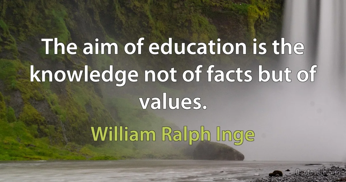 The aim of education is the knowledge not of facts but of values. (William Ralph Inge)