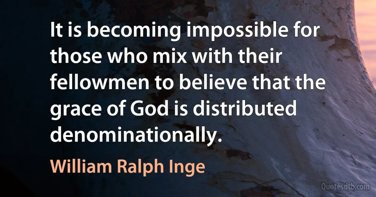 It is becoming impossible for those who mix with their fellowmen to believe that the grace of God is distributed denominationally. (William Ralph Inge)