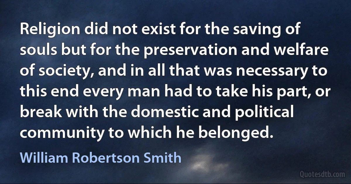 Religion did not exist for the saving of souls but for the preservation and welfare of society, and in all that was necessary to this end every man had to take his part, or break with the domestic and political community to which he belonged. (William Robertson Smith)