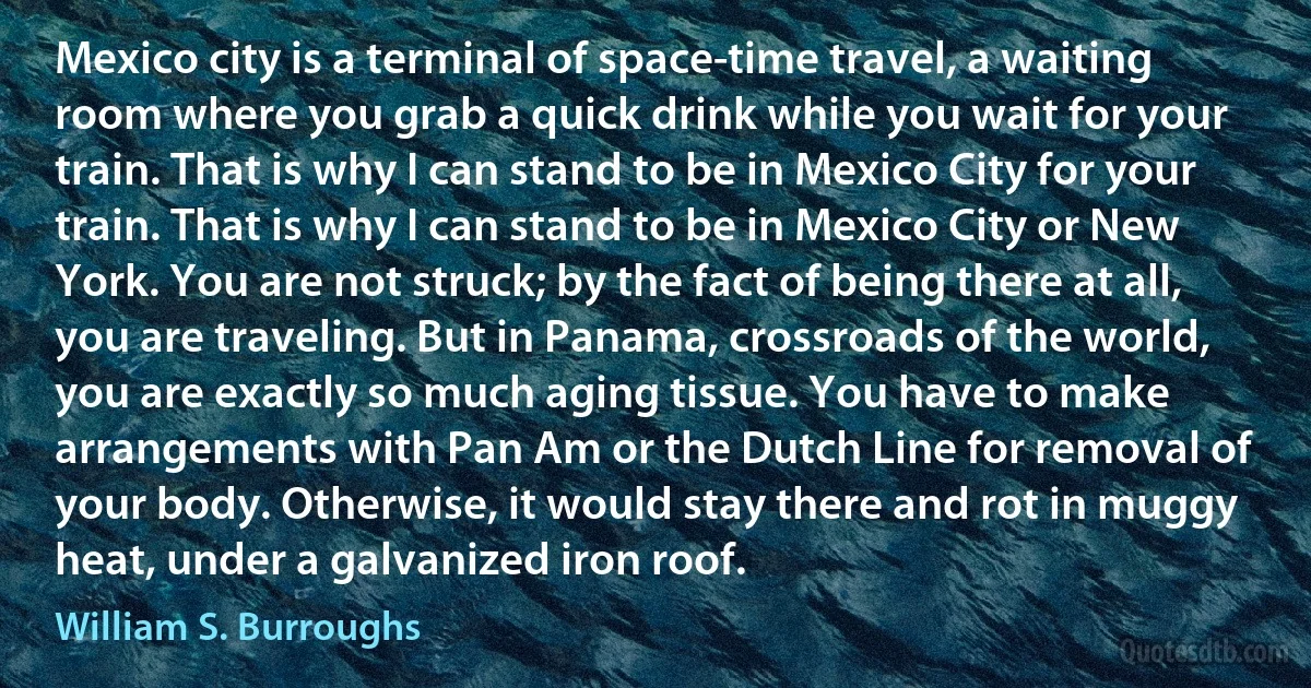 Mexico city is a terminal of space-time travel, a waiting room where you grab a quick drink while you wait for your train. That is why I can stand to be in Mexico City for your train. That is why I can stand to be in Mexico City or New York. You are not struck; by the fact of being there at all, you are traveling. But in Panama, crossroads of the world, you are exactly so much aging tissue. You have to make arrangements with Pan Am or the Dutch Line for removal of your body. Otherwise, it would stay there and rot in muggy heat, under a galvanized iron roof. (William S. Burroughs)