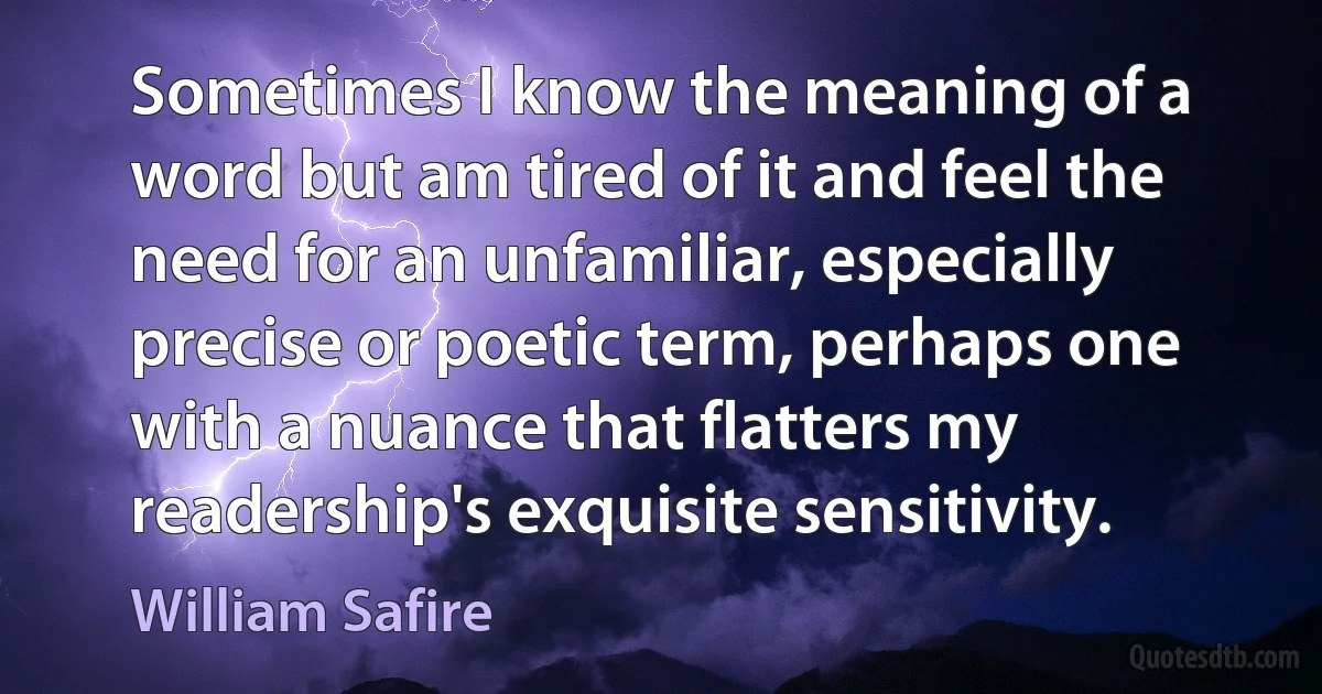 Sometimes I know the meaning of a word but am tired of it and feel the need for an unfamiliar, especially precise or poetic term, perhaps one with a nuance that flatters my readership's exquisite sensitivity. (William Safire)