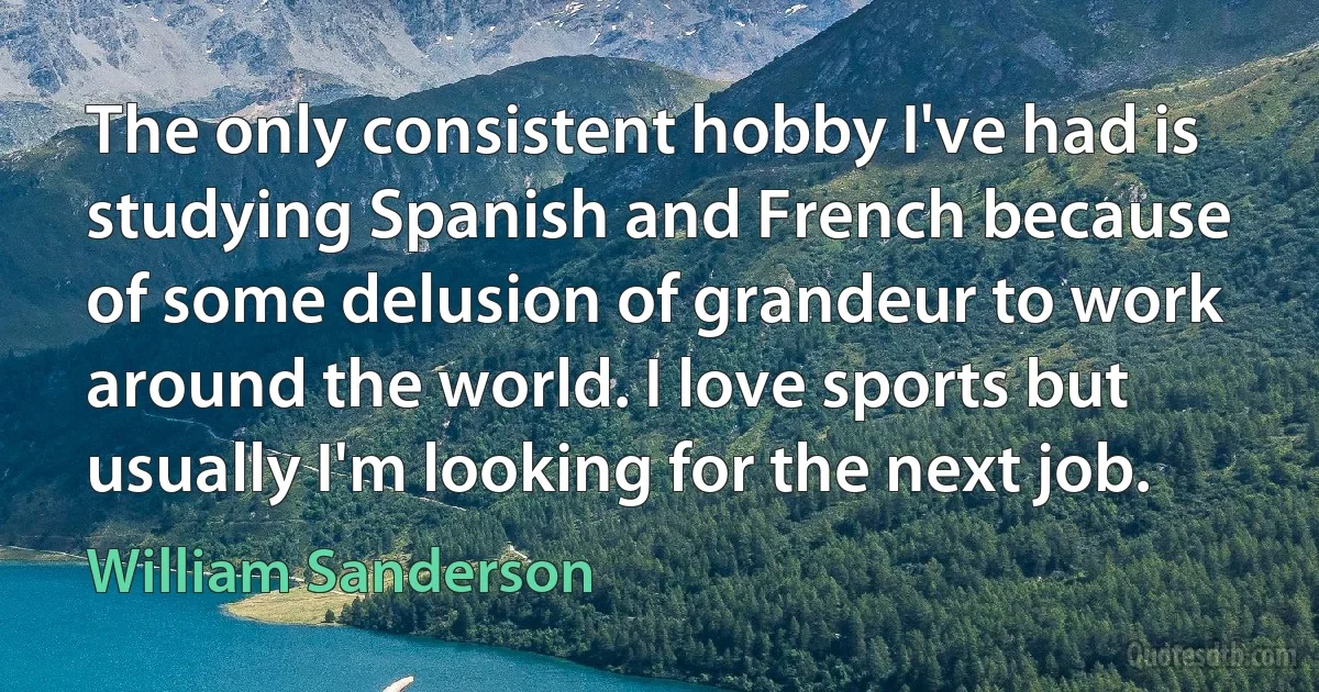 The only consistent hobby I've had is studying Spanish and French because of some delusion of grandeur to work around the world. I love sports but usually I'm looking for the next job. (William Sanderson)