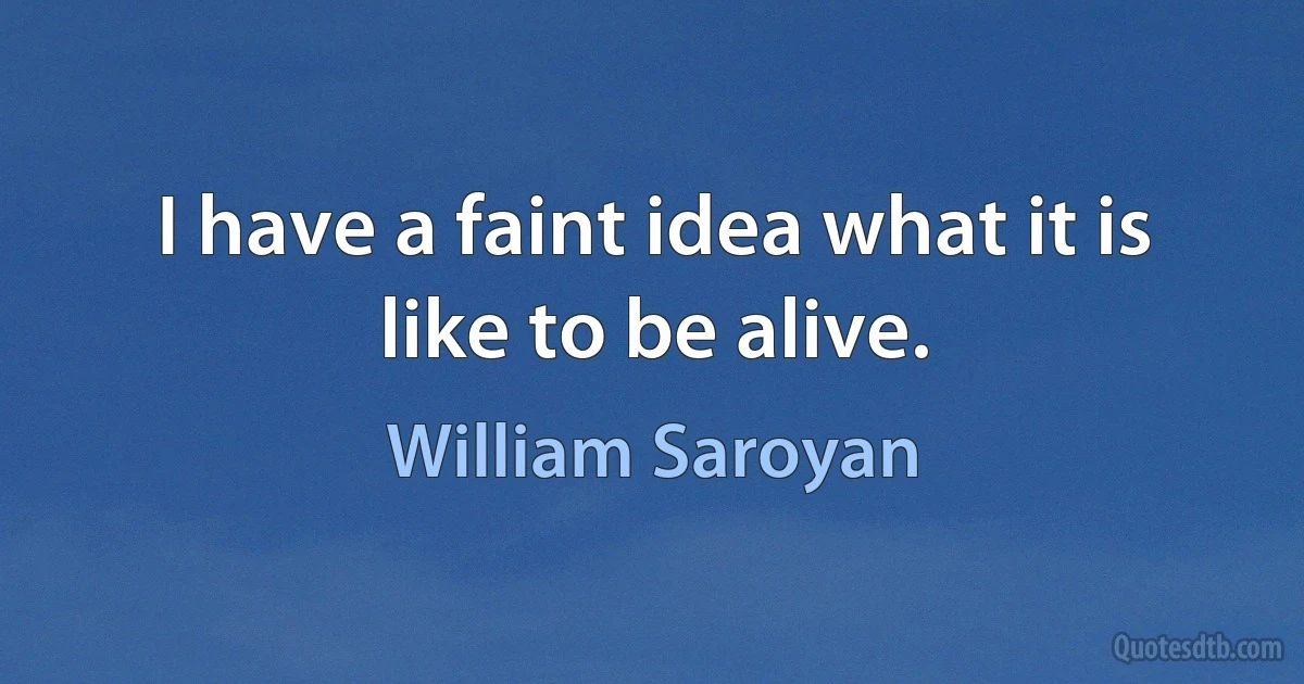 I have a faint idea what it is like to be alive. (William Saroyan)