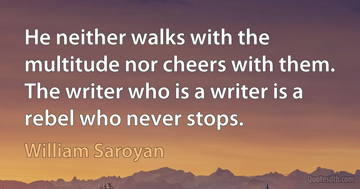 He neither walks with the multitude nor cheers with them. The writer who is a writer is a rebel who never stops. (William Saroyan)