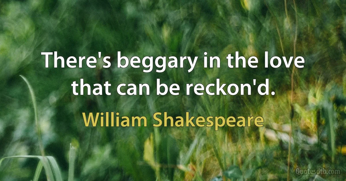 There's beggary in the love that can be reckon'd. (William Shakespeare)