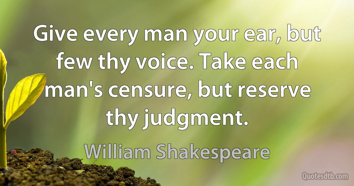 Give every man your ear, but few thy voice. Take each man's censure, but reserve thy judgment. (William Shakespeare)