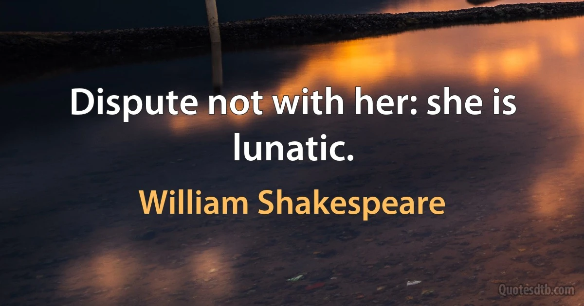 Dispute not with her: she is lunatic. (William Shakespeare)