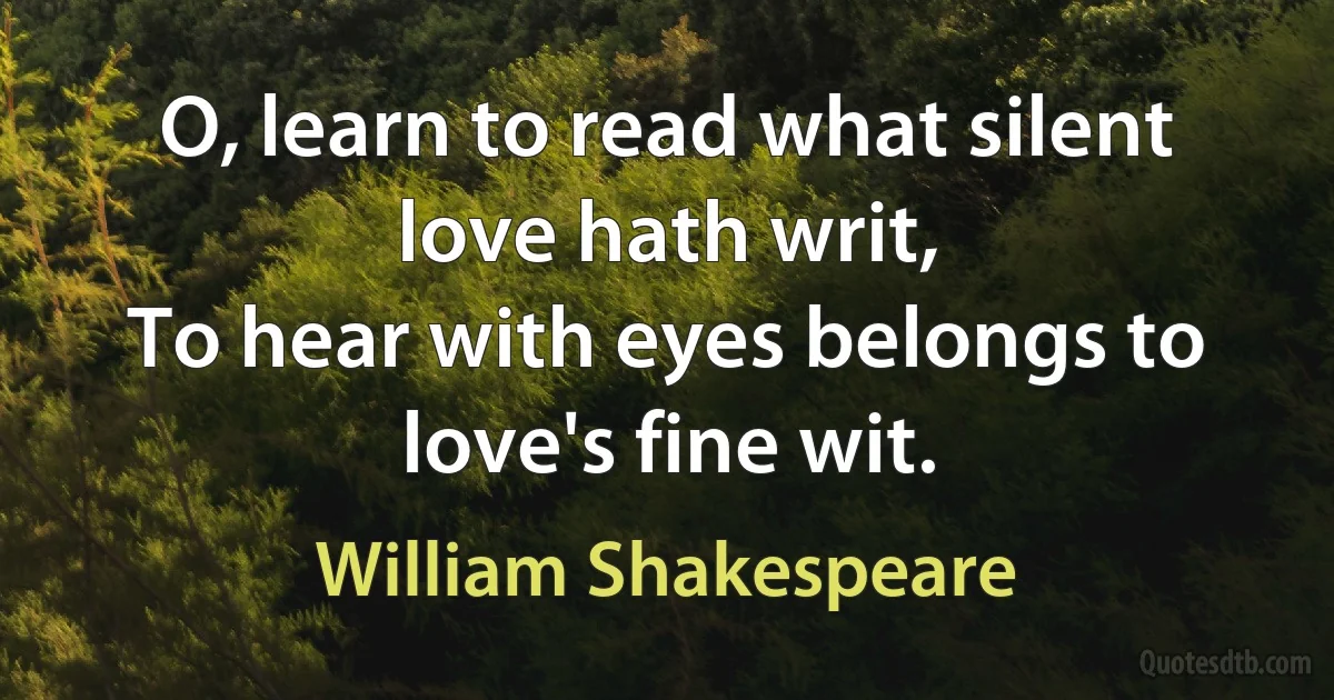 O, learn to read what silent love hath writ,
To hear with eyes belongs to love's fine wit. (William Shakespeare)