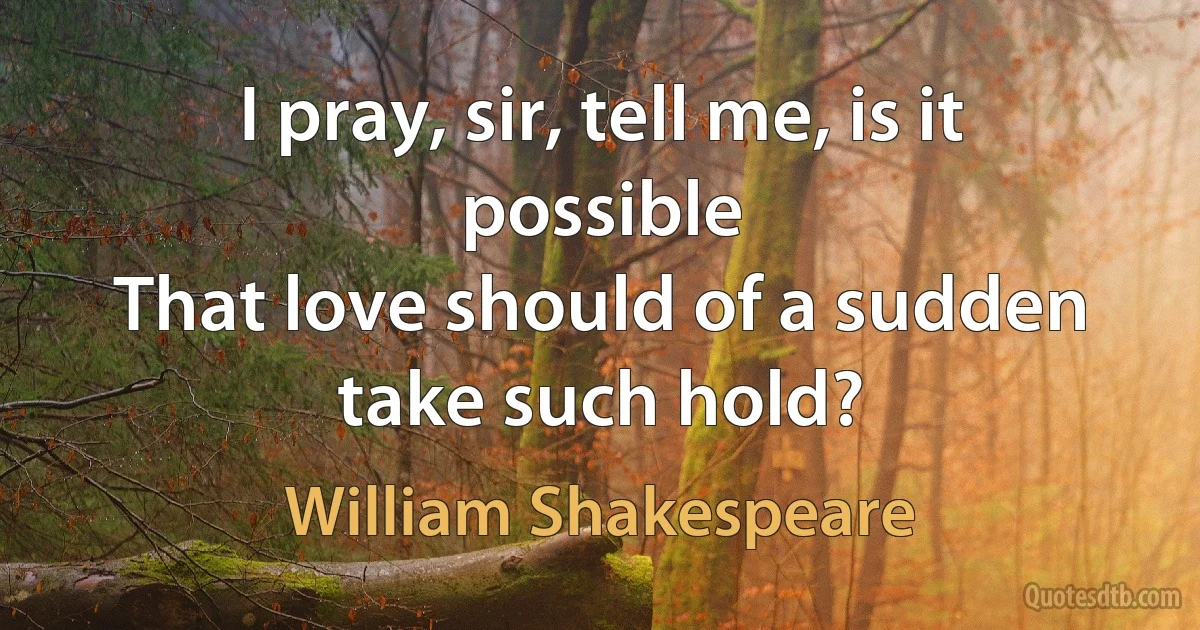 I pray, sir, tell me, is it possible
That love should of a sudden take such hold? (William Shakespeare)