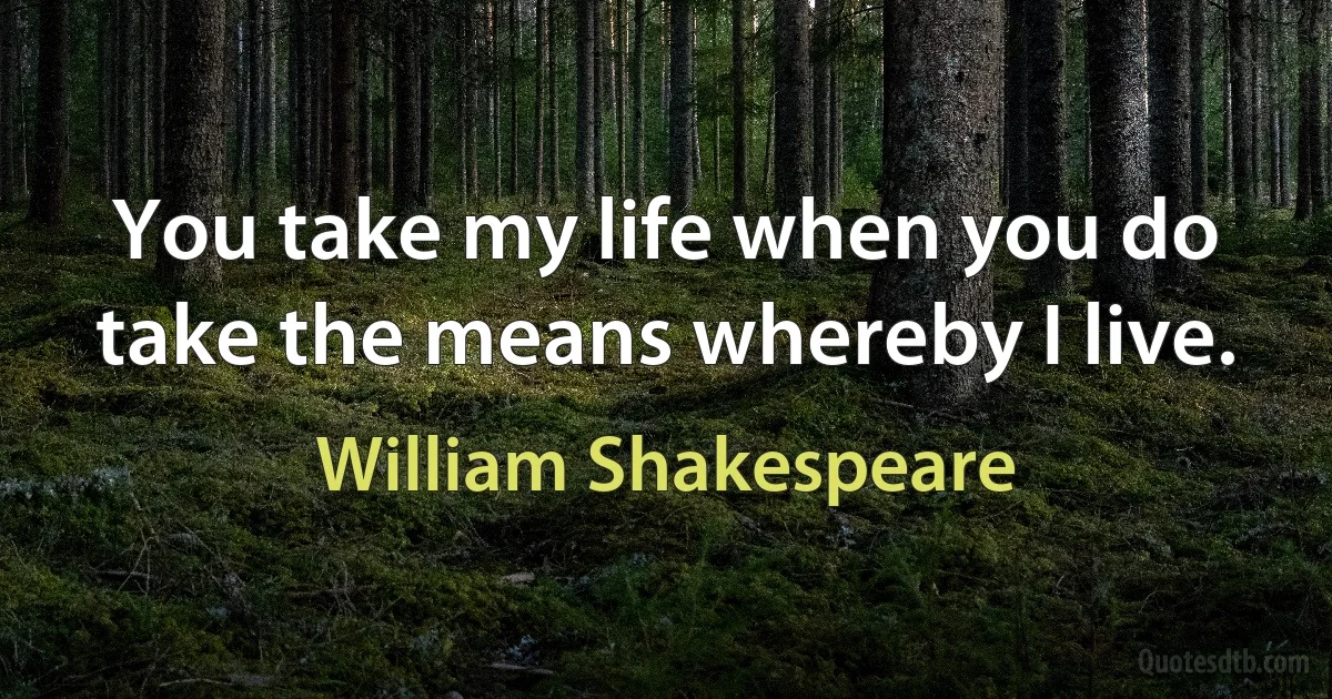 You take my life when you do take the means whereby I live. (William Shakespeare)