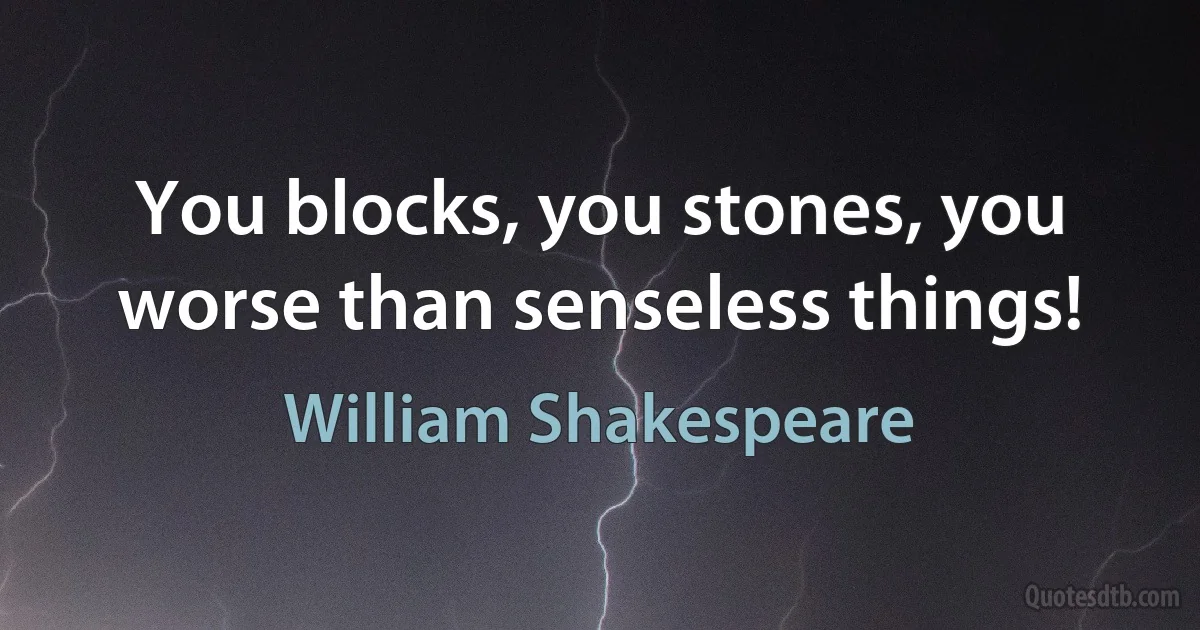 You blocks, you stones, you worse than senseless things! (William Shakespeare)