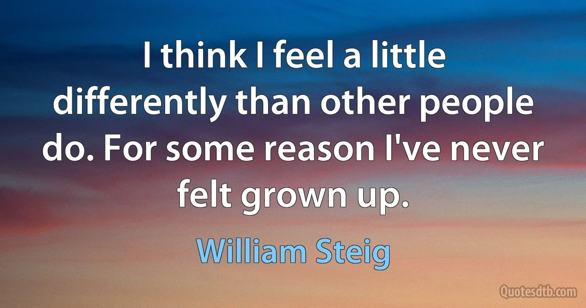 I think I feel a little differently than other people do. For some reason I've never felt grown up. (William Steig)